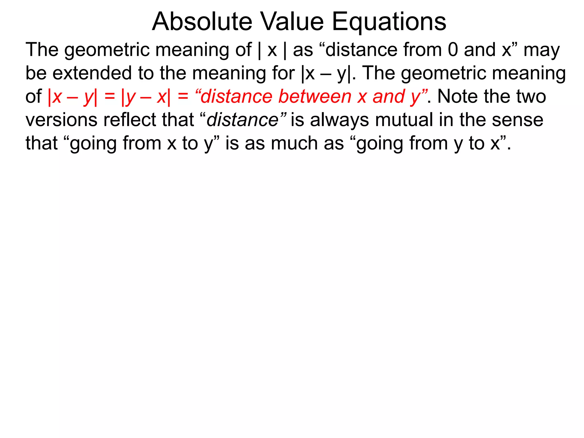 The geometric meaning of | x | as “distance from 0 and x” may
be extended to the meaning for |x – y|. The geometric meaning
of |x – y| = |y – x| = “distance between x and y”. Note the two
versions reflect that “distance” is always mutual in the sense
that “going from x to y” is as much as “going from y to x”.
Absolute Value Equations
 