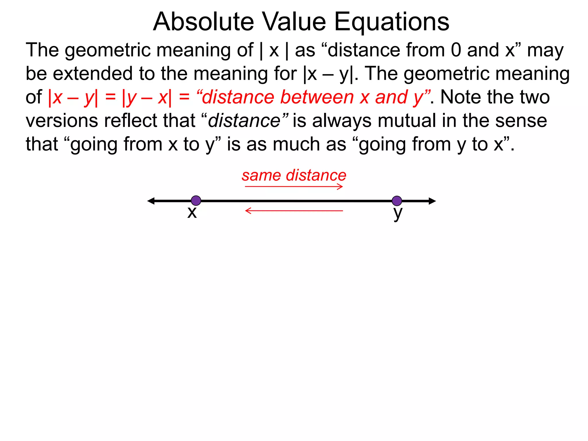 The geometric meaning of | x | as “distance from 0 and x” may
be extended to the meaning for |x – y|. The geometric meaning
of |x – y| = |y – x| = “distance between x and y”. Note the two
versions reflect that “distance” is always mutual in the sense
that “going from x to y” is as much as “going from y to x”.
Absolute Value Equations
yx
same distance
 