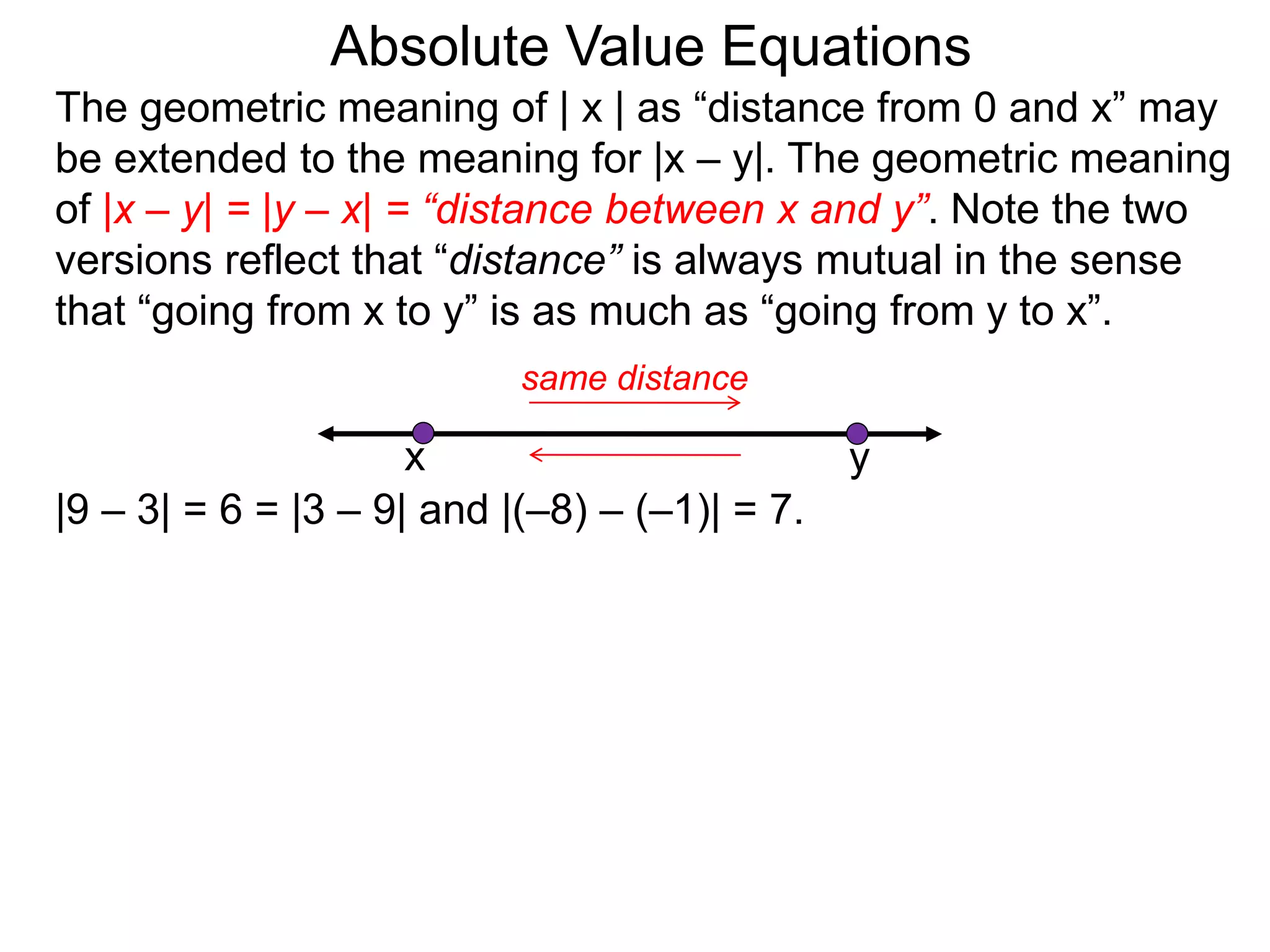 The geometric meaning of | x | as “distance from 0 and x” may
be extended to the meaning for |x – y|. The geometric meaning
of |x – y| = |y – x| = “distance between x and y”. Note the two
versions reflect that “distance” is always mutual in the sense
that “going from x to y” is as much as “going from y to x”.
Absolute Value Equations
|9 – 3| = 6 = |3 – 9| and |(–8) – (–1)| = 7.
yx
same distance
 