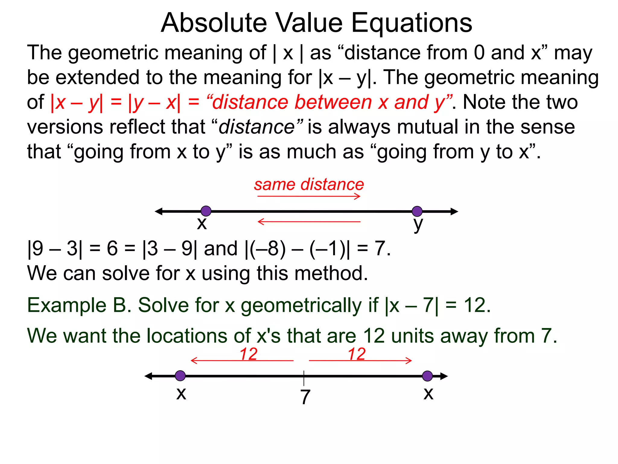 The geometric meaning of | x | as “distance from 0 and x” may
be extended to the meaning for |x – y|. The geometric meaning
of |x – y| = |y – x| = “distance between x and y”. Note the two
versions reflect that “distance” is always mutual in the sense
that “going from x to y” is as much as “going from y to x”.
Absolute Value Equations
|9 – 3| = 6 = |3 – 9| and |(–8) – (–1)| = 7.
We can solve for x using this method.
yx
same distance
Example B. Solve for x geometrically if |x – 7| = 12.
We want the locations of x's that are 12 units away from 7.
7
1212
x x
 