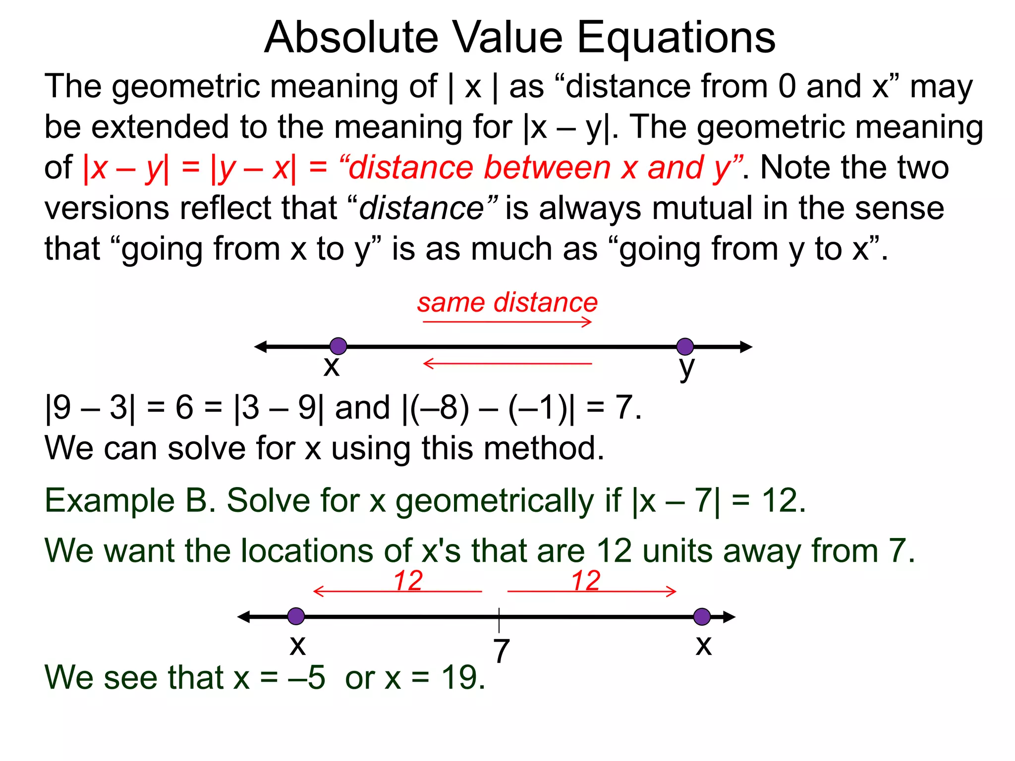 The geometric meaning of | x | as “distance from 0 and x” may
be extended to the meaning for |x – y|. The geometric meaning
of |x – y| = |y – x| = “distance between x and y”. Note the two
versions reflect that “distance” is always mutual in the sense
that “going from x to y” is as much as “going from y to x”.
Absolute Value Equations
|9 – 3| = 6 = |3 – 9| and |(–8) – (–1)| = 7.
We can solve for x using this method.
yx
same distance
Example B. Solve for x geometrically if |x – 7| = 12.
We want the locations of x's that are 12 units away from 7.
7
1212
x x
We see that x = –5 or x = 19.
 