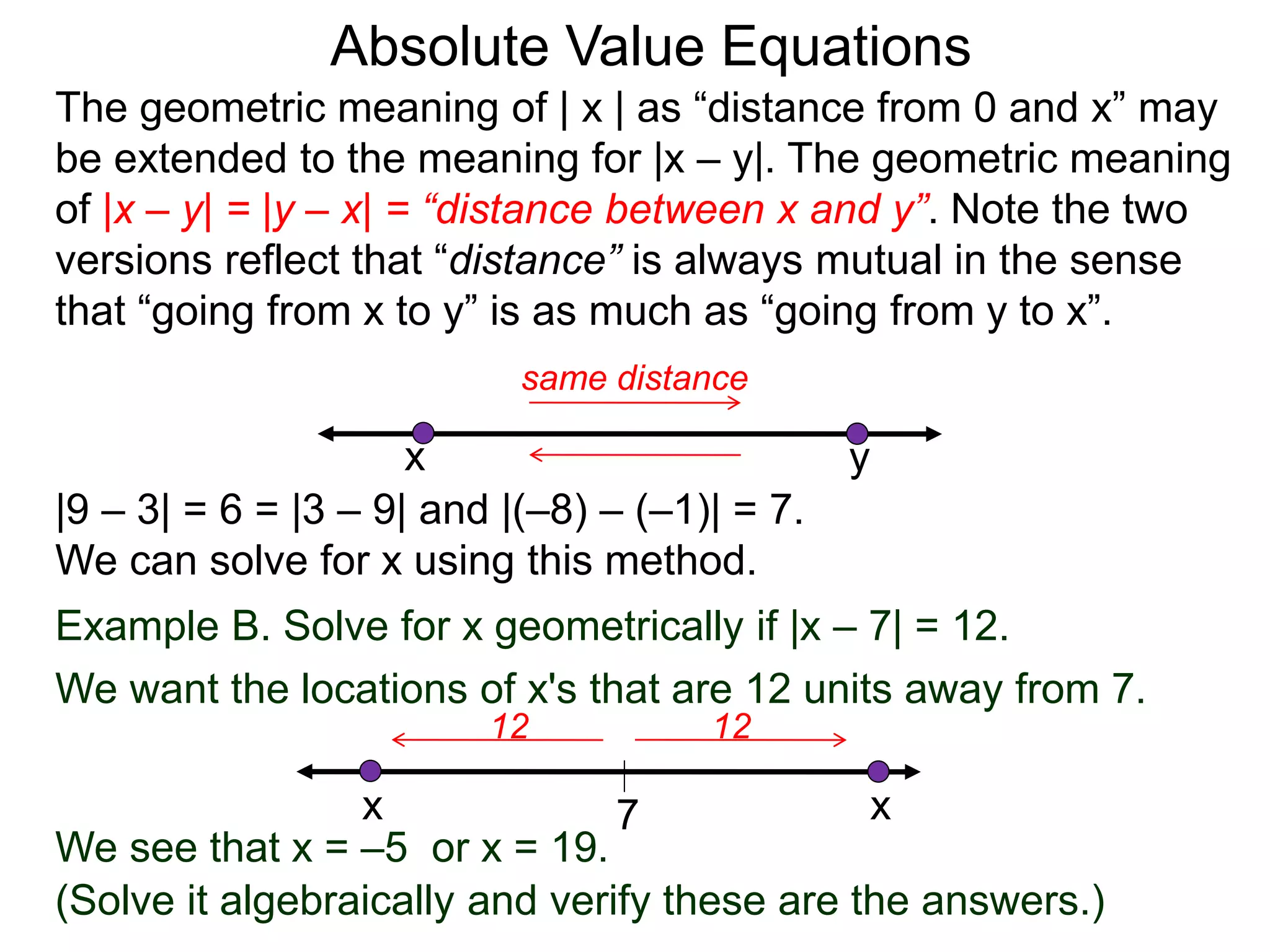 The geometric meaning of | x | as “distance from 0 and x” may
be extended to the meaning for |x – y|. The geometric meaning
of |x – y| = |y – x| = “distance between x and y”. Note the two
versions reflect that “distance” is always mutual in the sense
that “going from x to y” is as much as “going from y to x”.
Absolute Value Equations
|9 – 3| = 6 = |3 – 9| and |(–8) – (–1)| = 7.
We can solve for x using this method.
yx
same distance
Example B. Solve for x geometrically if |x – 7| = 12.
We want the locations of x's that are 12 units away from 7.
7
1212
x x
(Solve it algebraically and verify these are the answers.)
We see that x = –5 or x = 19.
 