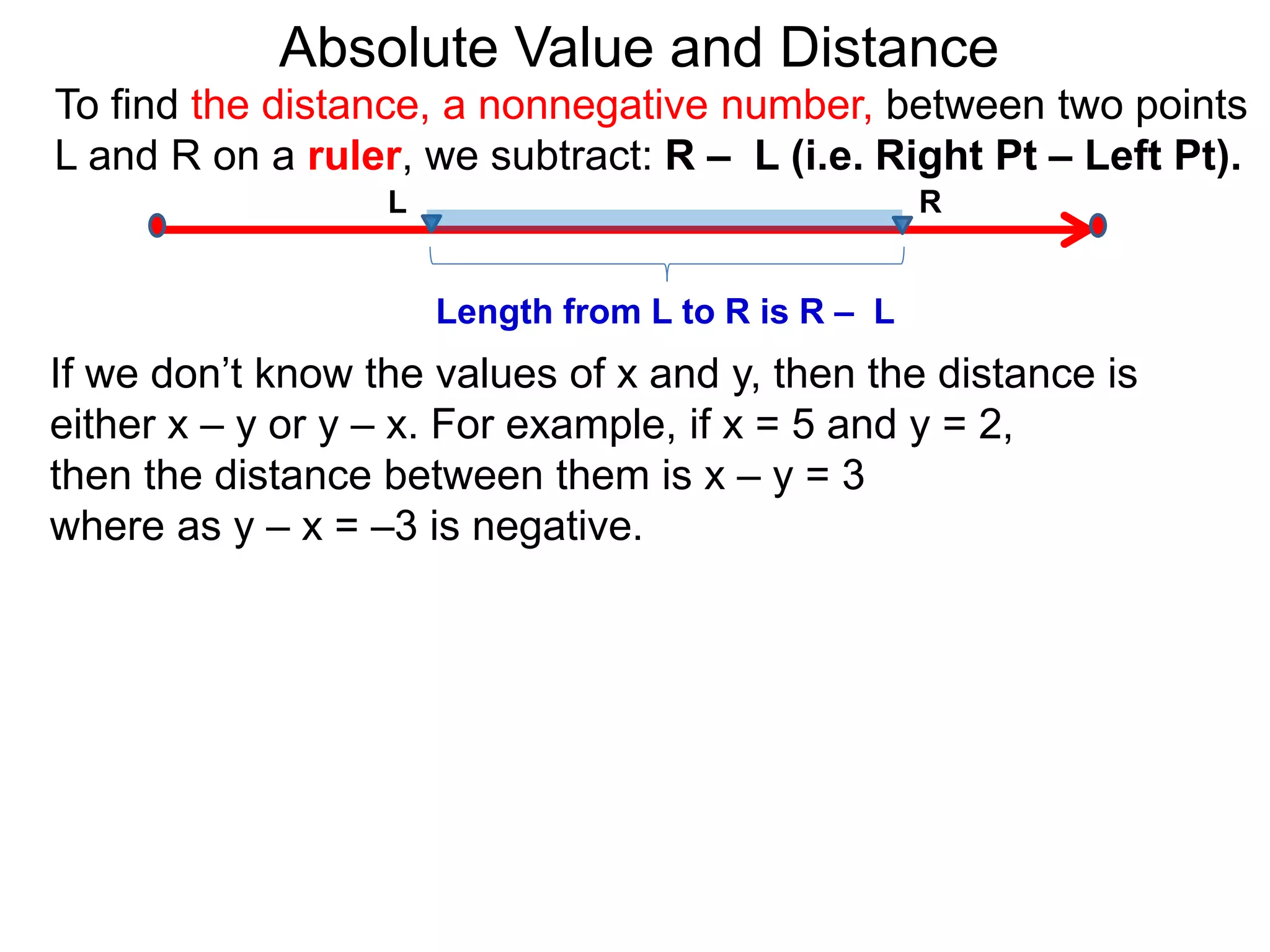 L R
Length from L to R is R – L
To find the distance, a nonnegative number, between two points
L and R on a ruler, we subtract: R – L (i.e. Right Pt – Left Pt).
Absolute Value and Distance
If we don’t know the values of x and y, then the distance is
either x – y or y – x. For example, if x = 5 and y = 2,
then the distance between them is x – y = 3
where as y – x = –3 is negative.
 