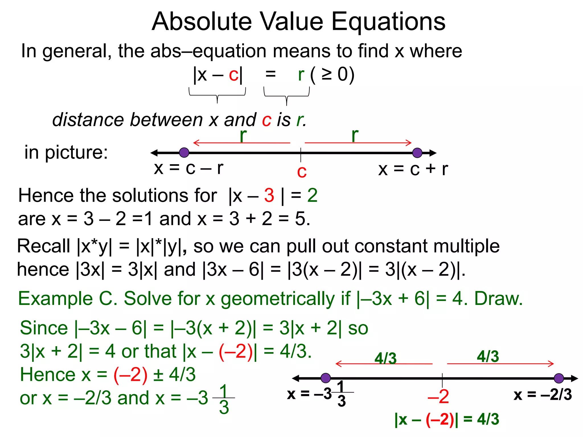 Absolute Value Equations
c
r
x = c + r
Recall |x*y| = |x|*|y|, so we can pull out constant multiple
hence |3x| = 3|x| and |3x – 6| = |3(x – 2)| = 3|(x – 2)|.
In general, the abs–equation means to find x where
|x – c| = r ( ≥ 0)
distance between x and c is r.
in picture:
r
x = c – r
Hence the solutions for |x – 3 | = 2
are x = 3 – 2 =1 and x = 3 + 2 = 5.
Example C. Solve for x geometrically if |–3x + 6| = 4. Draw.
Since |–3x – 6| = |–3(x + 2)| = 3|x + 2| so
3|x + 2| = 4 or that |x – (–2)| = 4/3.
Hence x = (–2) ± 4/3
or x = –2/3 and x = –3 1
3
–2 x = –2/3x = –3
4/34/3
1
3
|x – (–2)| = 4/3
 