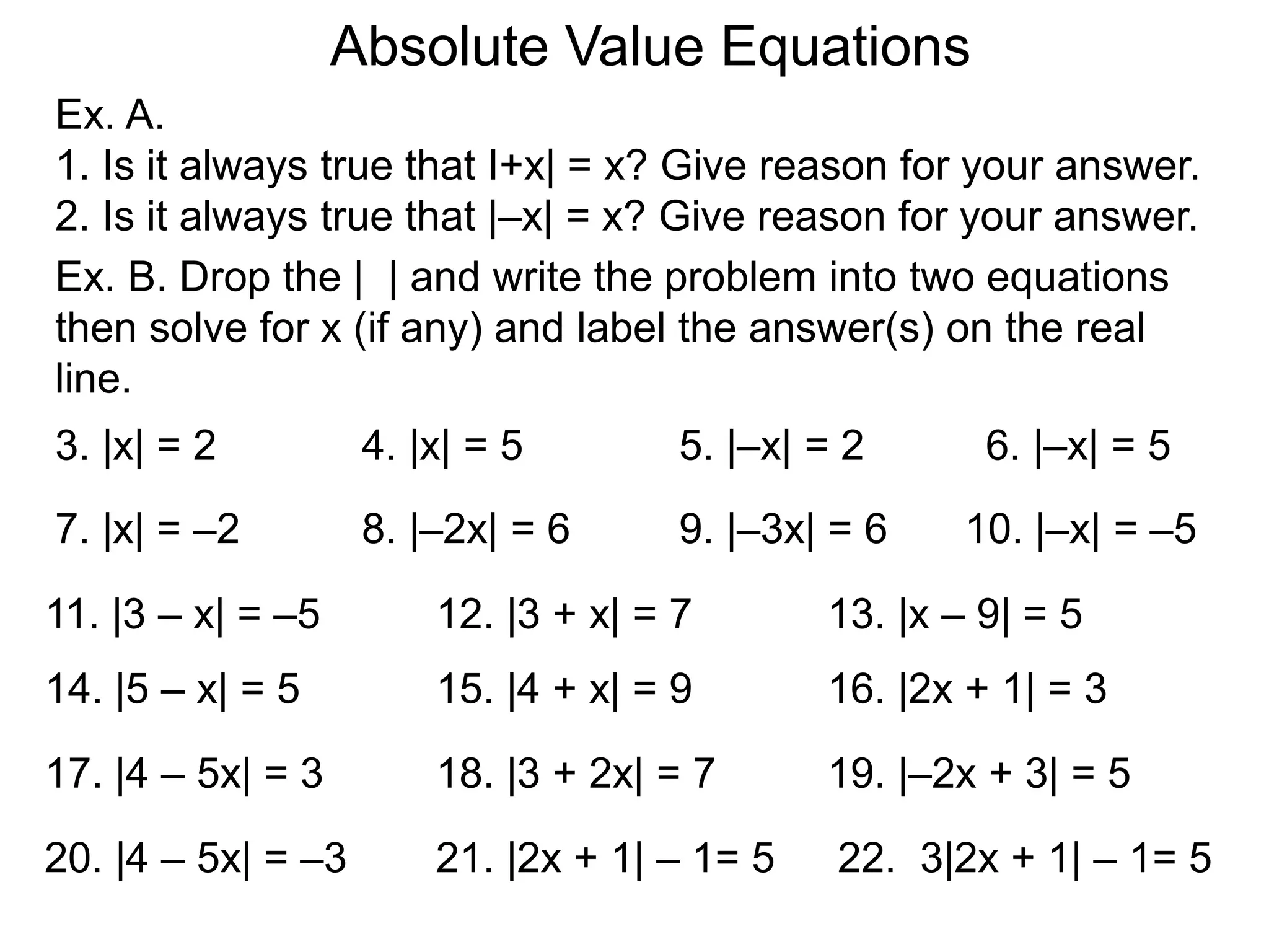 Ex. A.
1. Is it always true that I+x| = x? Give reason for your answer.
2. Is it always true that |–x| = x? Give reason for your answer.
Absolute Value Equations
Ex. B. Drop the | | and write the problem into two equations
then solve for x (if any) and label the answer(s) on the real
line.
3. |x| = 2 4. |x| = 5 5. |–x| = 2 6. |–x| = 5
7. |x| = –2 8. |–2x| = 6 9. |–3x| = 6 10. |–x| = –5
11. |3 – x| = –5 12. |3 + x| = 7 13. |x – 9| = 5
14. |5 – x| = 5 15. |4 + x| = 9 16. |2x + 1| = 3
17. |4 – 5x| = 3 18. |3 + 2x| = 7 19. |–2x + 3| = 5
20. |4 – 5x| = –3 21. |2x + 1| – 1= 5 22. 3|2x + 1| – 1= 5
 
