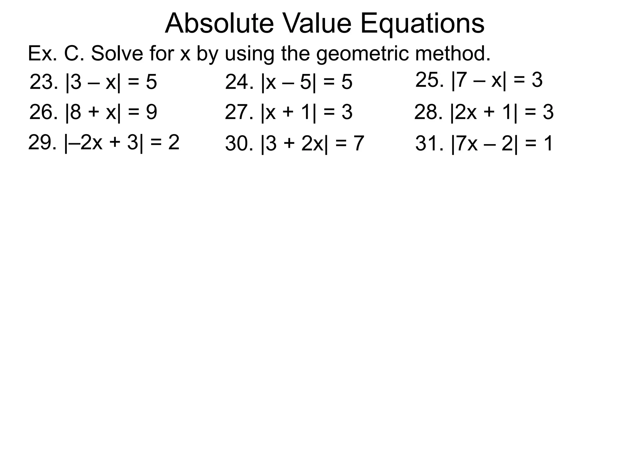 Absolute Value Equations
Ex. C. Solve for x by using the geometric method.
31. |7x – 2| = 1
23. |3 – x| = 5 24. |x – 5| = 5 25. |7 – x| = 3
26. |8 + x| = 9 27. |x + 1| = 3 28. |2x + 1| = 3
30. |3 + 2x| = 729. |–2x + 3| = 2
 