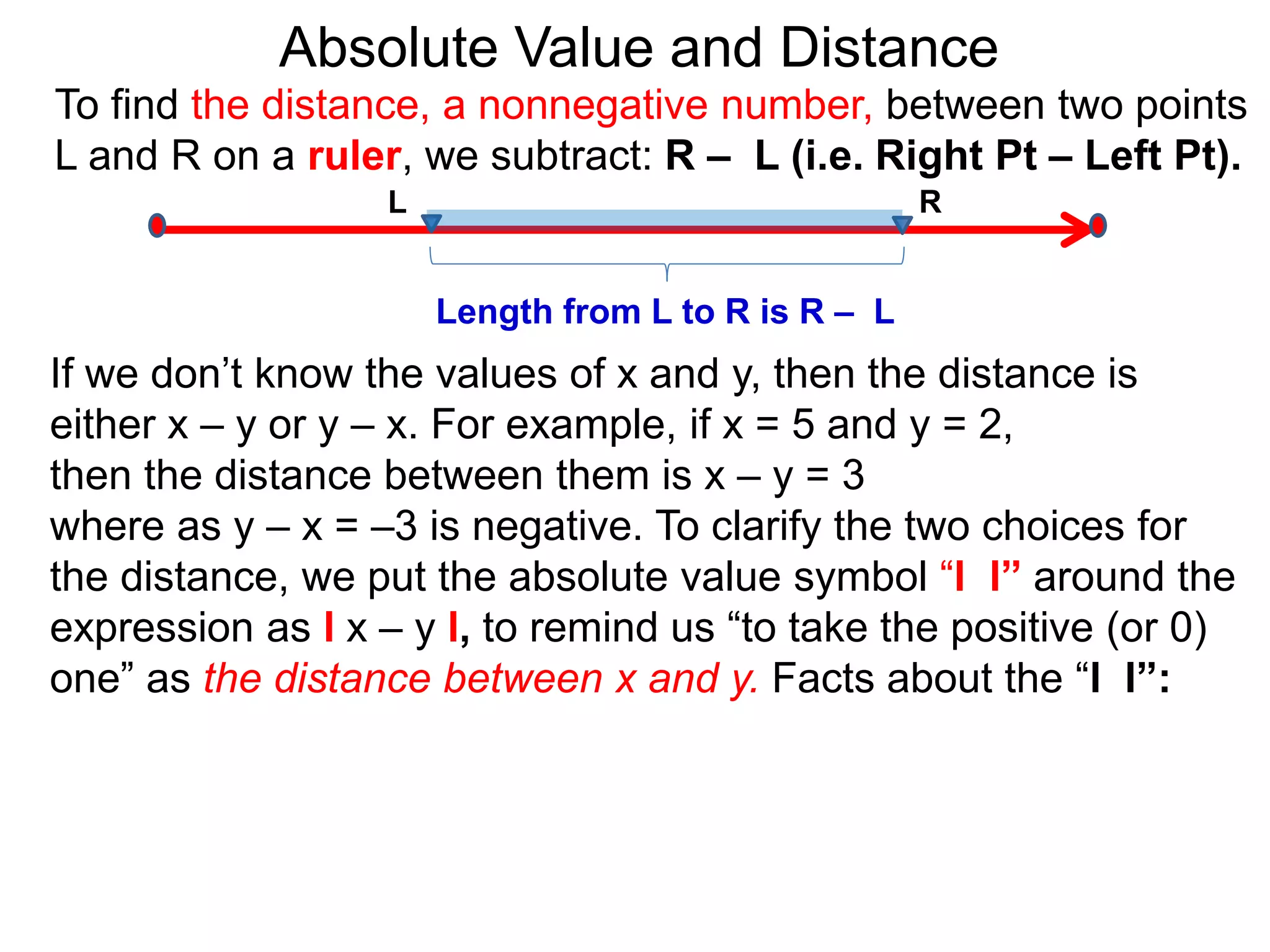 L R
Length from L to R is R – L
To find the distance, a nonnegative number, between two points
L and R on a ruler, we subtract: R – L (i.e. Right Pt – Left Pt).
Absolute Value and Distance
If we don’t know the values of x and y, then the distance is
either x – y or y – x. For example, if x = 5 and y = 2,
then the distance between them is x – y = 3
where as y – x = –3 is negative. To clarify the two choices for
the distance, we put the absolute value symbol “l l” around the
expression as l x – y l, to remind us “to take the positive (or 0)
one” as the distance between x and y. Facts about the “l l”:
 