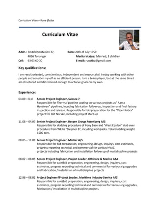 Curriculum Vitae – Rune Østbø
Addr. : Smørblomstveien 37, Born: 26th of July 1959
4056 Tananger Marital status: Married, 3 children
Cell: 93 03 60 30 E-mail: ruostbo@gmail.com
Key qualifications:
I am result oriented, conscientious, independent and resourceful. I enjoy working with other
people and consider myself as an efficient person. I am a team player, but at the same time I
am structured and determined enough to achieve goals on my own.
Experience:
04.09 – D.d Senior Project Engineer, Subsea 7
Responsible for Thermal pipeline coating on various projects as" Aasta
Hansteen" pipelines, incuding fabrication follow-up, inspection and final factory
inspection and release. Responsible for bid preparation for the "Viper Kobra"
project for Det Norske, including project start-up
11.08 – 04.09 Senior Project Engineer, Bergen Group Rosenberg A/S
Responsible for skidding procedure of Pony Base and "West Epsilon" skid-over
procedure from WE to "Sleipner B", incuding workpacks. Total skidding weight
1500 tons.
08.05 – 11.08 Senior Project Engineer, Mollier A/S
Responsible for bid preparation, engineering, design, inquirys, cost estimates,
progress reporting technical and commersial for various HVAC
projects including fabrication and installation follow up of multidisipline projects
08.02 – 08.05 Senior Project Engineer, Project Leader, Offshore & Marine ASA
Responsible for sale/bid preparation, engineering, design, inquirys, cost
estimates, progress reporting technical and commersial for various rig upgrades
and fabrication / installation of multidisipline projects
12.96 – 08.02 Project Engineer/Project Leader, Maritime Industry Service A/S
Responsible for sale/bid preparation, engineering, design, inquirys, cost
estimates, progress reporting technical and commersial for various rig upgrades,
fabrication / installation of multidisipline projects
Curriculum Vitae
 