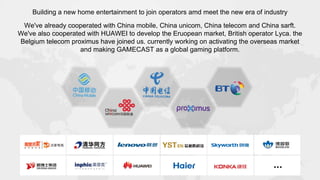 Building a new home entertainment to join operators amd meet the new era of industry
We've already cooperated with China mobile, China unicom, China telecom and China sarft.
We've also cooperated with HUAWEI to develop the Eruopean market, British operator Lyca. the
Belgium telecom proximus have joined us. currently working on activating the overseas market
and making GAMECAST as a global gaming platform.
 