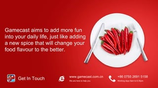 www.gamecast.com.cn +86 0755 2691 5158
We are here to help you Working days 9am to 6.30pm
Get In Touch
Gamecast aims to add more fun
into your daily life, just like adding
a new spice that will change your
food flavour to the better.
 