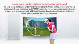 its not just a gaming platform, an interactive tool as well
To help users realize and understand the interaction between mobile phones and the big
screen, switch your phone into a JOYSTICK, using the mobile gyroscope, accelerometer,
microphone, and camera with a 3D touch function, bringing the ultimate control into a
whole new experience for a better gameplay.
 