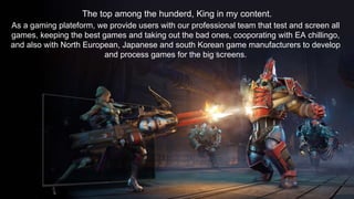 The top among the hunderd, King in my content.
As a gaming plateform, we provide users with our professional team that test and screen all
games, keeping the best games and taking out the bad ones, cooporating with EA chillingo,
and also with North European, Japanese and south Korean game manufacturers to develop
and process games for the big screens.
 