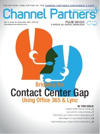 Contact Center Gap
Bridging the
Using Office 365 & Lync
PULSE ON UCC
A SPECIAL ALL-DIGITAL, GREEN ISSUE
Vol. 4, Issue 18, December 2014 | $15 US
channelpartnersonline.com
T H E O F F I C I A L P U B L I C A T I O N O F T H E C H A N N E L P A R T N E R S C O N F E R E N C E & E X P O
IN THIS ISSUE
Contact Center Buying Trends p. 4
Lync and the Contact Center p. 7
Third-Party Lync Contact Center Applications p. 7
Advantages of a Lync-Based Platform p. 8
Implementing Lync Contact Center Applications p. 8
 