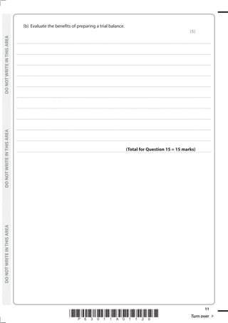 *P63011A01120* Turn over
11
	
DO
NOT
WRITE
IN
THIS
AREA	
DO
NOT
WRITE
IN
THIS
AREA	
DO
NOT
WRITE
IN
THIS
AREA
	
DO
NOT
WRITE
IN
THIS
AREA	
DO
NOT
WRITE
IN
THIS
AREA	
DO
NOT
WRITE
IN
THIS
AREA
	 (b)	 Evaluate the benefits of preparing a trial balance.
(5)
....................................................................................................................................................................................................................................................................................
....................................................................................................................................................................................................................................................................................
....................................................................................................................................................................................................................................................................................
....................................................................................................................................................................................................................................................................................
....................................................................................................................................................................................................................................................................................
....................................................................................................................................................................................................................................................................................
....................................................................................................................................................................................................................................................................................
....................................................................................................................................................................................................................................................................................
....................................................................................................................................................................................................................................................................................
....................................................................................................................................................................................................................................................................................
(Total for Question 15 = 15 marks)
 