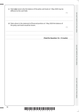 *P63011A01420*
14
	
DO
NOT
WRITE
IN
THIS
AREA	
DO
NOT
WRITE
IN
THIS
AREA	
DO
NOT
WRITE
IN
THIS
AREA
	
DO
NOT
WRITE
IN
THIS
AREA	
DO
NOT
WRITE
IN
THIS
AREA	
DO
NOT
WRITE
IN
THIS
AREA
	 (c)	State one reason why the balance of the petty cash book at 1 May 2020 may be
different to the cash held.
(1)
....................................................................................................................................................................................................................................................................................
....................................................................................................................................................................................................................................................................................
	 (d)	 State where in the statement of financial position at 1 May 2020 the balance of
the petty cash book would be shown.
(1)
....................................................................................................................................................................................................................................................................................
....................................................................................................................................................................................................................................................................................
(Total for Question 16 = 15 marks)
 