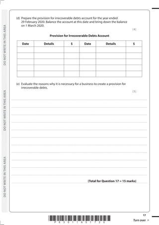 *P63011A01720* Turn over
17
	
DO
NOT
WRITE
IN
THIS
AREA	
DO
NOT
WRITE
IN
THIS
AREA	
DO
NOT
WRITE
IN
THIS
AREA
	
DO
NOT
WRITE
IN
THIS
AREA	
DO
NOT
WRITE
IN
THIS
AREA	
DO
NOT
WRITE
IN
THIS
AREA
	 (d)	 Prepare the provision for irrecoverable debts account for the year ended
29 February 2020. Balance the account at this date and bring down the balance
on 1 March 2020.
(4)
Provision for Irrecoverable Debts Account
Date Details $ Date Details $
	 (e)	 Evaluate the reasons why it is necessary for a business to create a provision for
irrecoverable debts.
(5)
....................................................................................................................................................................................................................................................................................
....................................................................................................................................................................................................................................................................................
....................................................................................................................................................................................................................................................................................
....................................................................................................................................................................................................................................................................................
....................................................................................................................................................................................................................................................................................
....................................................................................................................................................................................................................................................................................
....................................................................................................................................................................................................................................................................................
....................................................................................................................................................................................................................................................................................
....................................................................................................................................................................................................................................................................................
....................................................................................................................................................................................................................................................................................
....................................................................................................................................................................................................................................................................................
(Total for Question 17 = 15 marks)
 