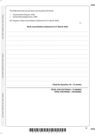 *P63011A01920*
19
	
DO
NOT
WRITE
IN
THIS
AREA	
DO
NOT
WRITE
IN
THIS
AREA	
DO
NOT
WRITE
IN
THIS
AREA
	
DO
NOT
WRITE
IN
THIS
AREA	
DO
NOT
WRITE
IN
THIS
AREA	
DO
NOT
WRITE
IN
THIS
AREA
	 The following had not yet been processed by the bank:
	 •	 unpresented cheques, $656
	 •	 outstanding lodgements, $480
	 (d)	 Prepare a bank reconciliation statement at 31 March 2020.
(6)
Bank reconciliation statement at 31 March 2020
....................................................................................................................................................................................................................................................................................
....................................................................................................................................................................................................................................................................................
....................................................................................................................................................................................................................................................................................
....................................................................................................................................................................................................................................................................................
....................................................................................................................................................................................................................................................................................
....................................................................................................................................................................................................................................................................................
....................................................................................................................................................................................................................................................................................
....................................................................................................................................................................................................................................................................................
....................................................................................................................................................................................................................................................................................
....................................................................................................................................................................................................................................................................................
....................................................................................................................................................................................................................................................................................
....................................................................................................................................................................................................................................................................................
(Total for Question 18 = 15 marks)
TOTAL FOR SECTION B = 75 MARKS
TOTAL FOR PAPER = 100 MARKS
 