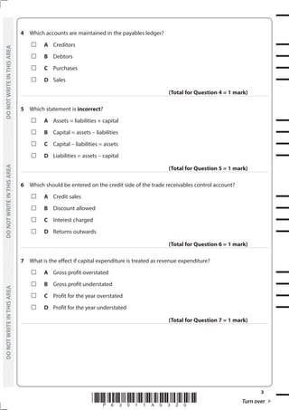 *P63011A0320* Turn over
3
	
DO
NOT
WRITE
IN
THIS
AREA	
DO
NOT
WRITE
IN
THIS
AREA	
DO
NOT
WRITE
IN
THIS
AREA
	
DO
NOT
WRITE
IN
THIS
AREA	
DO
NOT
WRITE
IN
THIS
AREA	
DO
NOT
WRITE
IN
THIS
AREA
4	 Which accounts are maintained in the payables ledger?
	A	Creditors
	B	Debtors
	C	Purchases
	D	Sales
(Total for Question 4 = 1 mark)
5	 Which statement is incorrect?
	A	 Assets = liabilities + capital
	B	 Capital = assets – liabilities
	C	 Capital – liabilities = assets
	D	 Liabilities = assets – capital
(Total for Question 5 = 1 mark)
6	 Which should be entered on the credit side of the trade receivables control account?
	A	 Credit sales
	B	 Discount allowed
	C	 Interest charged
	D	 Returns outwards
(Total for Question 6 = 1 mark)
7	 What is the effect if capital expenditure is treated as revenue expenditure?
	A	 Gross profit overstated
	B	 Gross profit understated
	C	 Profit for the year overstated
	D	 Profit for the year understated
(Total for Question 7 = 1 mark)
 