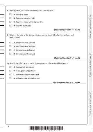 *P63011A0420*
4
	
DO
NOT
WRITE
IN
THIS
AREA	
DO
NOT
WRITE
IN
THIS
AREA	
DO
NOT
WRITE
IN
THIS
AREA
	
DO
NOT
WRITE
IN
THIS
AREA	
DO
NOT
WRITE
IN
THIS
AREA	
DO
NOT
WRITE
IN
THIS
AREA
8	 Identify when a customer would receive a cash discount.
	A	 Bulk purchases
	B	 Payment made by cash
	C	 Payment made within agreed time
	D	 Regular purchases
(Total for Question 8 = 1 mark)
9	 Where is the total of the discount column on the debit side of a three-column cash
book posted?
	A	 Credit discount allowed
	B	 Credit discount received
	C	 Debit discount allowed
	D	 Debit discount received
(Total for Question 9 = 1 mark)
10	 What is the effect when a trader does not account for rent paid in advance?
	A	 Gross profit overstated
	B	 Gross profit understated
	C	 Other receivables overstated
	D	 Other receivables understated
(Total for Question 10 = 1 mark)
 