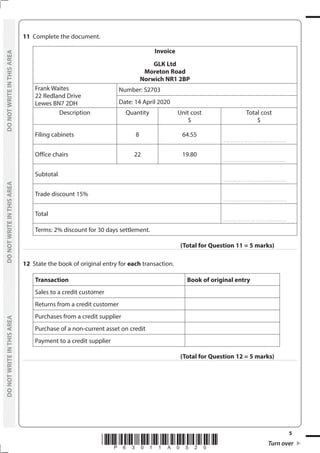 *P63011A0520* Turn over
5
	
DO
NOT
WRITE
IN
THIS
AREA	
DO
NOT
WRITE
IN
THIS
AREA	
DO
NOT
WRITE
IN
THIS
AREA
	
DO
NOT
WRITE
IN
THIS
AREA	
DO
NOT
WRITE
IN
THIS
AREA	
DO
NOT
WRITE
IN
THIS
AREA
11	 Complete the document.
Invoice
GLK Ltd
Moreton Road
Norwich NR1 2BP
Frank Waites
22 Redland Drive
Lewes BN7 2DH
Number: S2703
Date: 14 April 2020
Description Quantity Unit cost
$
Total cost
$
Filing cabinets 8 64.55
………………………………………………
Office chairs 22 19.80
………………………………………………
Subtotal
………………………………………………
Trade discount 15%
………………………………………………
Total
………………………………………………
Terms: 2% discount for 30 days settlement.
(Total for Question 11 = 5 marks)
12	 State the book of original entry for each transaction.
Transaction Book of original entry
Sales to a credit customer
Returns from a credit customer
Purchases from a credit supplier
Purchase of a non-current asset on credit
Payment to a credit supplier
(Total for Question 12 = 5 marks)
 
