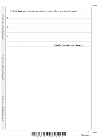 *P63011A0920* Turn over
9
	
DO
NOT
WRITE
IN
THIS
AREA	
DO
NOT
WRITE
IN
THIS
AREA	
DO
NOT
WRITE
IN
THIS
AREA
	
DO
NOT
WRITE
IN
THIS
AREA	
DO
NOT
WRITE
IN
THIS
AREA	
DO
NOT
WRITE
IN
THIS
AREA
	 (c)	State three reasons why a business may receive a refund from a credit supplier.
(3)
1 ................................................................................................................................................................................................................................................................................
....................................................................................................................................................................................................................................................................................
2 ................................................................................................................................................................................................................................................................................
....................................................................................................................................................................................................................................................................................
3 ................................................................................................................................................................................................................................................................................
....................................................................................................................................................................................................................................................................................
(Total for Question 14 = 15 marks)
 