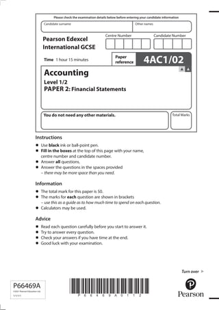 *P66469A0112*
Turn over
Candidate surname Other names
Total Marks
Centre Number Candidate Number
Please check the examination details below before entering your candidate information
Time
Paper
reference
Pearson Edexcel
International GCSE
You do not need any other materials.
P66469A
©2021 Pearson Education Ltd.
1/1/1/1
1 hour 15 minutes 4AC1/02
Accounting
Level 1/2
PAPER 2: Financial Statements
Instructions
•	Use black ink or ball-point pen.
•	Fill in the boxes at the top of this page with your name,
centre number and candidate number.
•	Answer all questions.
•	Answer the questions in the spaces provided
– there may be more space than you need.
Information
•	The total mark for this paper is 50.
•	The marks for each question are shown in brackets
– use this as a guide as to how much time to spend on each question.
•	Calculators may be used.
Advice
•	Read each question carefully before you start to answer it.
•	Try to answer every question.
•	Check your answers if you have time at the end.
•	Good luck with your examination.
 