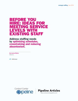www.contactcenterpipeline.com
Pipeline Articles
strategic staffing / dec 2014
BEFORE YOU
HIRE: IDEAS FOR
MEETING SERVICE
LEVELS WITH
EXISTING STAFF
Address staffing needs
by optimizing schedules,
crosstraining and reducing
absenteeism.
By Joanna Marks
Aimia Inc.
@JMAnalyst
 