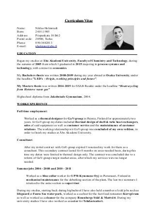 Curriculum Vitae
Name: Niklas Holmstedt
Born: 24.01.1985
Address: Piispankatu 10 B62
Postal code: 20500, Turku
Phone: 050-3482813
E-mail: nholmste@abo.fi
EDUCATION
Began my studies at Åbo Akademi University, Faculty of Chemistry and Technology, during
the autumn of 2005 from which I graduated in 2015 majoring in process systems and
technology, with a minor in economics.
My Bachelors thesis was written 2008-2009 during my year abroad at Osaka University, under
the headline ”LED's – Origin, working principles and future”.
My Masters thesis was written 2014-2015 for SSAB Ruukki under the headline “Heatrecycling
from Hotstove waste gas”
Highschool diploma from Jakobstads Gymnasium, 2004.
WORKEXPERIENCE
Full time employment:
Worked as a thermal designer for GaV-group in Paimio, Finland for approximately two
years. At GaV-group my duties included thermal design of shell & tube heat exchangers,
sales of said equipment as well as customer service and the maintainance of customer
relations. The working relationship wit GaV-group was concluded of my own volition, in
order to finish my studies at Åbo Akademi University.
Consultant:
After my initial contract with GaV-group expired I resumed my work for them as a
consultant. This secondary contract lasted for 8 months on an as-needed basis, during this
time my duties were limited to thermal design only. The contract was concluded due to a
reform of GaV-groups target market areas, after which my services were no longer
needed.
Summerjobs 2006 - 2008 and 2010 - 2011
Worked as a blue collar worker for UPM-Kymmene Oyj in Pietarsaari, Finland in
mechanical maintenance for the debarking section of the plant. The last two summers I
returned to the same section as supervisor.
During my studies, starting back during highschool I have also held a number of odd jobs such as
lifeguard at Fanta Sea water park, worked as a cashier for the fast-food restaurant Korvgörans
as well as worked as a cleaner for the company Rosenbergs Städ & Mattvätt. During my
university studies I have also worked as an actor for Tehdasteatteri.
 