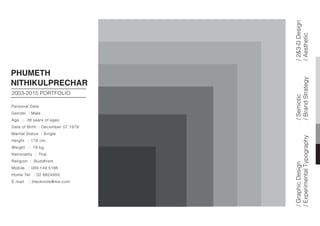 PHUMETH
NITHIKULPRECHAR
2003-2015 PORTFOLIO
Personal Data
Gender : Male
Age : 38 years of ages
Date of Birth : December 07,1978
Marital Status : Single
Height : 178 cm.
Weight : 78 kg.
Nationality : Thai
Religion : Buddhism
Mobile : 089 149 5196
Home Tel : 02 8824950
E-mail : blacknote@me.com
/GraphicDesign
/ExperimentalTypography
/Semiotic
/BrandStrategy
/2&3-DDesign
/Aesthetic
 