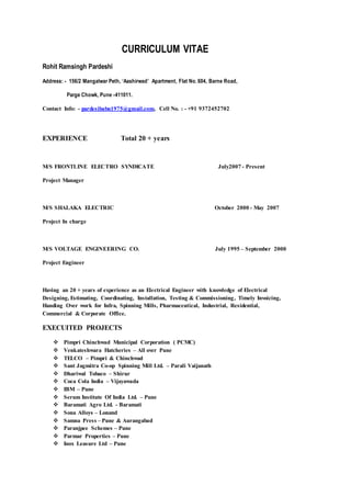 CURRICULUM VITAE
Rohit Ramsingh Pardeshi
Address: - 156/2 Mangalwar Peth, ‘Aashirwad’ Apartment, Flat No. 604, Barne Road,
Parge Chowk, Pune -411011.
Contact Info: - pardesibabu1975@gmail.com, Cell No. : - +91 9372452702
EXPERIENCE Total 20 + years
M/S FRONTLINE ELECTRO SYNDICATE July2007 - Present
Project Manager
M/S SHALAKA ELECTRIC October 2000 - May 2007
Project In charge
M/S VOLTAGE ENGINEERING CO. July 1995 – September 2000
Project Engineer
Having an 20 + years of experience as an Electrical Engineer with knowledge of Electrical
Designing, Estimating, Coordinating, Installation, Testing & Commissioning, Timely Invoicing,
Handing Over work for Infra, Spinning Mills, Pharmaceutical, Industrial, Residential,
Commercial & Corporate Office.
EXECUITED PROJECTS
 Pimpri Chinchwad Municipal Corporation ( PCMC)
 Venkateshwara Hatcheries – All over Pune
 TELCO – Pimpri & Chinchwad
 Sant Jagmitra Co-op Spinning Mill Ltd. – Parali Vaijanath
 Dhariwal Tobaco – Shirur
 Coca Cola India – Vijayawada
 IBM – Pune
 Serum Institute Of India Ltd. – Pune
 Baramati Agro Ltd. - Baramati
 Sona Alloys – Lonand
 Samna Press – Pune & Aurangabad
 Paranjpee Schemes – Pune
 Parmar Properties – Pune
 Inox Leasure Ltd – Pune
 