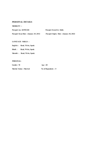 PERSONAL DETAILS
MOBILITY :
Passport no.: K3581268 Passport Issued in : India
Passport Issue Date : January 03, 2012 Passport Expiry Date : January 02, 2022
LANGUAGE SKILLS :
English : Read, Write, Speak 
Hindi : Read, Write, Speak 
Marathi : Read, Write, Speak
PERSONAL:
Gender: M Age : 40
Marital Status : Married No of Dependents : 5
 