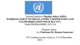Sectoral Initiative Pipeline Safety (SIPS)
WORKING PARTY ON REGULATORY COOPERATION AND
STANDARDIZATION POLICIES WP.6,
Trade PROGRAMME, ECE UN
Progress report
by Chairman Dr. Roman Samsonov
25th working session, Geneva, 2-3 of December
2015
1
 
