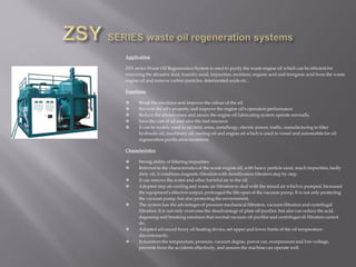 Application
ZSY series Waste Oil Regeneration System is used to purify the waste engine oil which can be efficient for
removing the abrasive dust, foundry sand, impurities, moisture, organic acid and inorganic acid from the waste
engine oil and remove carbon particles, deteriorated oxide etc..
Functions
 Break the emulsion and improve the colour of the oil.
 Recover the oil's property and improve the engine oil's operation performance
 Reduce the abrasiveness and assure the engine oil lubricating system operate normally.
 Save the cost of oil and save the fuel resource
 It can be widely used in oil field, mine, metallurgy, electric power, traffic, manufacturing to filter
hydraulic oil, machinery oil, cooling oil and engine oil which is used in vessel and automobile for oil
regeneration purification treatment.
Characteristics
 Strong ability of filtering impurities
 Referred to the characteristics of the waste engine oil, with heavy particle sand, much impurities, badly
dirty oil, it combines magnetic filtration with densification filtration step by step.
 It can remove the water and other harmful air in the oil.
 Adopted step air-cooling and waste air filtration to deal with the mixed air which is pumped. Increased
the equipment's effective output, prolonged the life-span of the vacuum pump. It is not only protecting
the vacuum pump, but also protecting the environment.
 The system has the advantages of pressure mechanical filtration, vacuum filtration and centrifugal
filtration. It is not only overcome the disadvantage of plate oil purifier, but also can reduce the acid,
degassing and breaking emulsion that normal vacuum oil purifier and centrifugal oil filtration cannot
do.
 Adopted advanced fuzzy oil heating device, set upper and lower limits of the oil temperature
discretionarily.
 It monitors the temperature, pressure, vacuum degree, power cut, overpressure and low-voltage,
prevents from the accidents effectively, and assures the machine can operate well.
 