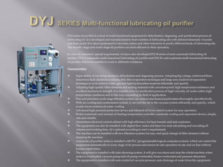 DYJ series oil purifier is a kind of multi-functional equipment for dehydration, degassing, and purification process of
lubricating oil. It is developed and manufactured to treat varieties of lubricating oils with deferent kinematic viscosity
and flash point. It is ideal equipmentfor factories, mines and other industries to purify different kinds of lubricating oils.
The double- stage and multi-stage oil purifiers are more efficient in their operation.
In view of customers’ special requirement, we have also developed DYJ-B series of semi-automatic lubricating oil
purifier, DYJ-Q automatic multi-functional lubricating oil purifier and DYJ-Ex anti-explosion multi-functional lubricating
oil purifier which are suitable to work in different conditions.
Characteristics
 Super ability in breaking emulsion, dehydration and degassing process. Adopting big cubage, reinforced three-
dimension flash distillation column, thin film evaporation technique and large area multi-level separation
technique so as to remove water, gas and light hydrocarbon material efficiently and quickly.
 Adopting high-quality filter elements and sealing material with corrosion proof, high temperature resistance and
excellent mechanical strength, it is suitable even for purification process of high-viscosity oil under rather high
temperature conditions and in this way expanding its field of application.
 Fine and precision multi-stage filtration system can remove mechanical particulates thoroughly and effectively.
 With air-cooling and condensation system, it can cool the air in the vacuum system efficiently and quickly, which
avoids inconvenience of water- cooling.
 Advanced high pressure protection device and infrared oil level control system for easy operation.
 Perfect automatic and manual oil heating temperature controller, automatic cooling and separation device, simple,
safe and reliable.
 Aluminium electrical control cabinet with high efficiency for heat transfer and anti-explosion.
 The equipmentcan also be installed with digital flow meter and timer for auto calculating and recording oil
volume and working time. (it’s optional according to user’s requirement)
 The machine can be installed with two filtration systems for easy and quick change of filter element without
stopping the machine.
 Automatic oil purifier series is installed with PLC (programmable logical computer system), which can control the
equipment automatically to every stage of its process and ensure its safe operation on site and on line without
human supervision.
 The equipmentis installed with auto alarming system, it will give out alarm and stop the whole machine when
motor is overloaded, vacuum pump and oil pump overloaded, heater overloaded and pressure abnormal.
 The equipmentis installed with auto control of vacuum pressure, auto drainage of water from the equipment.
 