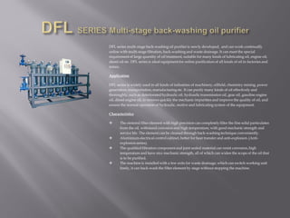 DFL series multi-stage back-washing oil purifier is newly developed, and can work continually
online with multi-stage filtration, back-washing and waste drainage. It can meet the special
requirementof large quantity of oil treatment, suitable for many kinds of lubricating oil, engine oil,
diesel oil etc. DFL series is ideal equipment for online purification of all kinds of oil in factories and
mines.
Application
DFL series is widely used in all kinds of industries of machinery, oilfield, chemistry mining, power
generation, transportation, manufacturing etc. It can purify many kinds of oil effectively and
thoroughly, such as deteriorated hydraulic oil, hydraulic transmission oil, gear oil, gasoline engine
oil, diesel engine oil, to remove quickly the mechanic impurities and improve the quality of oil, and
ensure the normal operation of hydraulic, motive and lubricating system of the equipment.
Characteristics
 The sintered filter element with high precision can completely filter the fine solid particulates
from the oil, withstand corrosion and high temperature, with good mechanic strength and
service life. The element can be cleaned through back-washing technique conveniently.
 Aluminium electrical control cabinet, better for heat transfer and anti-explosion. (Anti-
explosion series).
 The qualified filtration componentand joint sealed material can resist corrosion,high
temperature and have nice mechanic strength, all of which can widen the scope of the oil that
is to be purified.
 The machine is installed with a few exits for waste drainage, which can switch working unit
freely, it can back-wash the filter element by stage without stopping the machine.
 