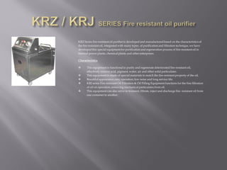 KRZ Series fire-resistantoil purifier is developed and manufactured based on the characteristics of
the fire-resistant oil, integrated with many types of purification and filtration technique, we have
developed this special equipmentfor purification and regeneration process of fire-resistant oil in
thermal power plants, chemical plants and other enterprises.
Characteristics
 This equipment is functional to purify and regenerate deteriorated fire-resistantoil,
effectively remove acid, pigment, water, air and other solid particulates.
 This equipment is made of special materials to match the fire-resistantproperty of the oil.
 Beautiful appearance, easy operation, low noise and long service life.
 KRJ series Fire-resistant Oil Filtration & Oil Filling Equipment functions for the fine filtration
of oil on operation, removing mechanical particulates from oil.
 This equipment can also serve to transmit, filtrate, inject and discharge fire- resistant oil from
one container to another.
 