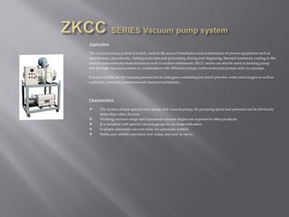 Application
The vacuum pump system is widely used in the area of installation and maintenance of power equipment such as
transformer, capacitor etc., metal production and processing, drying and degassing, thermal treatment, coating in the
area of semiconductor manufacture as well as surface refinement. ZKCC series can also be used as backing pump
sets for high vacuum systems in combination with diffusion pumps, turbo molecular pumps and cryo pumps.
It is not suitable for the vacuum process for air and gases containing too much powder,water and oxygen as well as
explosive, corrosive, poisonous and chemical substances.
Characteristics
 The system adopts special roots pump and vacuum pump. So pumping speed and pressure can be obviously
better than other devices.
 Working vacuum range and maximumvacuum degree are superior to other products.
 It is installed with special vacuum gauge for accurate indication.
 It adopts automatic vacuum relay for automatic control.
 Stable and reliable operation, low noise, and easy to move.
 