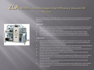 ZLA series double-stages vacuum high efficiency vacuum oil purifier is special equipment for dehydration,
degassing, purification process of various kinds of insulating oils in electrical transformers and circuit
breakers etc.
Application
 ZLA series is widely used in purification of all kinds of insulating oil, especially the fine purification
treatment of high-grade new oil, imported oil and super-voltage transformer oil. It can be used for
onsite operation in over 110KV transformers.
 ZLA series also can be used as dehumidification equipment for a variety of electric facilities.
 It is widely used for oil filling for transformers and circuit breakers under vacuum condition.
 It is also suitable for high- efficiency purification process for other low-viscosity lubricating oils.
Characteristics
 Double-stages, high vacuum pressure and high flow rate that help remove water, air, gases, solid
particulates and other impurities from oil quickly and efficiently so as to improve the breakdown
voltage of oil and maintain its insulating property.
 Advanced dehydration and degassing system that uses large area three-dimensional flash distillation
technique to remove harmful composition in the oil, such as water, air and gases.
 Fine multi-stage filtration helps remove mechanical impurities in oil; high-quality filter element is of
corrosion proof, strong mechanical strength and wear resistance.
 Sensitive automatic pressure protection device and infrared oil level control system make the
operation even easy, simple and safe.
 It possesses the function of vacuuming electrical equipment and oil filling under vacuum condition.
It can be used to treat low-viscosity lubricating oils. It is more efficient than other single-stage
vacuum oil purifier.
 Sensitive automatic pressure protection device and infrared oil level control system make the
operation even easy, simple and safe.
 It possesses the function of vacuuming electrical equipment and oil filling under vacuum condition.
It can be used to treat low-viscosity lubricating oils. It is more efficient than other single-stage
vacuum oil purifier.
 