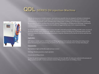 With the developmentof modern industry, more and more assembly lines are adopted in all kinds of industries to
improve the production capacity greatly. In the process of finished products testing especially inspection and
commissioning of hydraulic system and lubricating cooling system, oil filling and oil discharge are needed during
the procedure. It will be a problem that you can’t operate continuously by oil filling and oil discharge. Furthermore,
repeated friction of commissioning oil in the machine will aggravate the wear of new components during
commissioning.
To solve the problems mentioned above, we have the QDL series full automatic oil filling and ZKC series vacuum oil
discharge machine, which will not only satisfy the constant working of oil filling and oil discharge before and after
commissioning,but also filter the testing oil precisely to keep the clearness of oil so that the oil can be used time and
time again.
Application
QDL series is mainly used for oil filtration and filling regarding to the hydraulic, lubricating and cooling system
before test running and commissioning.It can fill at pre -set volume of all kinds of low viscosity lubricating oil.
Characteristics
The machine is light and flexible, small and easy to move.
With high filtration precision, simple operation
Can pre-set oil filling volume.
To meet the special requirements of deferent customers, We have the QDL-Ex series anti-explosion full automatic oil
filling machine and QDL-T series automatic container filling machine at pre-set oil filling volume.
 