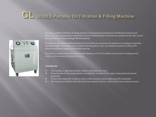 GL series portable oil filtration & filling machine is developed and produced for oil filtration treatment and
filling. It is ideal equipmentfor enterprises to transfer different kinds of oil from one container to the other, and at
the same time the oil goes through filtration process.
GL series are applicable to filter mechanical oil, hydraulic oil, compressor oil, turbine oil, insulating oil, gasoline
and diesel engine oil and other low viscosity lubricating oil, it’s very convenient to transfer oil, filling oil to
electrical equipment together with filtration process.
It is made of stainless steel and innocuous filter element, so GL-R oil purifier can be used for cooking oil and
drinks, such as sesame oil and peanut oil etc.
Characteristic
 The machine is light and portable, simple in operation, low-noise.
 It can transfer oil from a long distance and high lift, no need of filter paper, cheap and environment
protection.
 Precise three-stage filter system to remove solid mechanical particulates and other impurities.
 The machine is installed with well-sealed anti-explosion electric control cabinet (anti-explosion series).
 