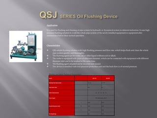 Application
It is used for flushing and cleaning of pipe system in hydraulic or dynamical system in deferent industries. It uses high
pressure flushing solution to wash the whole pipe system of the newly installed equipmentor equipment after
maintenance before their normal operation.
Characteristics
 QSJ adopts flushing solution with high flushing pressure and flow rate, which helps flush and clean the whole
pipe system quickly and thoroughly.
 The flushing agent can be water, oil or other liquid without acid or alkali.
 The outlet is equipped with pipes of different diameter, which can be connected with equipment with different
diameter inlet and to be washed at the same time.
 The flushing agent adopted can be recycled and reused.
 The device is installed with over pressure protection unit and the back flow is of normal pressure.
Models and Main Technical Parameters
Model QSJ-150 QSJ-250
Washing Flow Rate (L/min) 32~150 32~246
Total Power (kw) 20.5 26
Outlet Diameter(mm) 15、 20、 25、30、 32
Power Supply 50Hz 380V(3pase, 4wire)
L 2000 2250
Overall Dimension (mm) W 1080 1260
H 1800 2000
Net Weight (kg) 820 1000
 