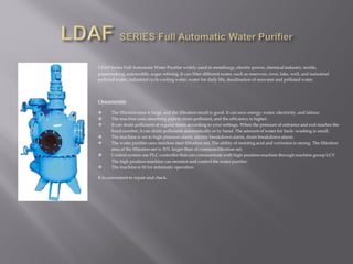 LDAF Series Full Automatic Water Purifier widely used in metallurgy, electric power, chemical industry, textile,
papermaking, automobile,sugar refining. It can filter different water, such as reservoir, river, lake, well, and industrial
polluted water, industrial cycle cooling water, water for daily life, desalination of seawater and polluted water.
Characteristic
 The filtration area is large, and the filtration result is good. It can save energy: water, electricity, and labour.
 The machine uses absorbing pipe to drain pollutant, and the efficiency is higher.
 It can drain pollutants at regular times according to your settings. When the pressure of entrance and exit reaches the
fixed number, it can drain pollutants automatically or by hand. The amount of water for back- washing is small.
 The machine is set to high pressure alarm, electric breakdown alarm, drain breakdown alarm.
 The water purifier uses stainless steel filtration net. The ability of resisting acid and corrosion is strong. The filtration
area of the filtration net is 30% larger than of common filtration net.
 Control system use PLC controller that can communicate with high-position machine through machine group LCV.
The high position machine can monitor and control the water purifier.
 The machine is fit for automatic operation.
It is convenient to repair and check.
 