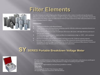 The filter elements are made of high-quality filtering material, with a variety of models and specifications for
different application. It is either as small as a candle or as big as a basket. We have some special filter elements for
our customers' free choice, which can either absorb resolved water in the oil or to filter solid particulates of a wide
range of fineness from 0.2 – 200μm.
Characteristics
 High precise filtration with different fineness
 Large filtration area with big pollutant containing capacity while the coalescence-separation elements are
quite efficient to get rid of water from oil
 Some filtering elements are made of multi-layer, flat-woven, silk screen, with high efficiency and easy to
clean by back-washing
 Excellent heat-resistant property, which can filter oil at temperature as high as 120℃ , with maximum
temperature of 380℃ , with good
 Mechanical strength, acid and alkali resistant, and long service life. Guide for customer selection
 It is very important for the customers to select proper filter element for precise oil purification process
according to the specific range of pollutants in the oil and different functions of filter element. Professional
selection means high efficiency and low cost in element replacement.
SY series portable breakdown voltage tester is widely used in power generation, petrochemical, metallurgical
and other industries, suitable for testing breakdown voltage in insulating oil under 220KV.
Characteristics
Digital display, high sensitivity and precision, portable to worksite
Major Index
Model: SY-80
Testing range: 60, 75, 85KV Polar clearance: 205mm
Oil capacity: 70ml/time Dimension: 450×350×420mm
 