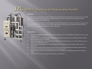 Application
It is widely used to regenerate and purify the deteriorated transformer oil, circuit breaker oil, capacitor oil, low viscosity
lubricating oil, in power generation plants, transformer stations, electrical transmission and supplying company,
factories, mines, railway transportation, etc.
It can be used as special equipment for electric power transformer maintenance. Not only can it remove water, gas, and
other impurities from the oil, but also it can remove oxide materials and remove free carbon in the deteriorated oil to
lower the PH value, improve its breakdown voltage and quality.
Characteristics
 High-efficient degassing and dehydration system, adopting vacuum flash distillation technique to remove water
and gas from oil.
 Precision multi-stage filtration system, high-quality filter element, big capacity of containing pollutant and fine
filtration from one stage to the other.
 Special absorbing agent is used to remove free carbon and water-soluble acid so as to improve flash point, acid
value and dielectric property of oil.
 Safe electric heating system with swirling heating element with merits of quick heating, constant and even
temperature.
 Chain safe protection system, pressure protection device, interaction of oil inlet and heating, infrared oil level
control system, all these help avoid damage from incorrect operation.
 Obvious effect on deteriorated insulating oil treatment and suitable to transformer oil purification onsite and
online.
 Convenient for Vacuum pumping and oil injection to transformers.
 