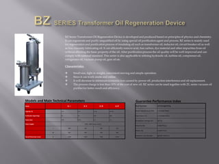 BZ Series Transformer Oil Regeneration Device is developed and produced based on principles of physics and chemistry.
It can regenerate and purify unqualified oil by using special oil purification agent and process. BZ series is mainly used
for regeneration and purification process of insulating oil such as transformer oil, inductor oil, circuit breaker oil as well
as low-viscosity lubricating oil. It can efficiently remove acid, free carbon, dye material and other impurities from oil
without affecting the basic property of the oil. After purification process the oil quality will be well improved and can
comply with national standard. This series is also applicable to refining hydraulic oil, turbine oil, compressor oil,
refrigerator oil, vacuum pump oil, gear oil etc.
Characteristics
 Small size, light in weight, convenient moving and simple operation.
 Since it can work onsite and online.
 It will decrease to minimum economic loss caused by power off, production interference and oil replacement.
 The process charge is less than 10% of the cost of new oil. BZ series can be used together with ZL series vacuum oil
purifier for better result and efficiency.
Models and Main Technical Parameters
Model BZ-Ⅰ BZ-Ⅱ BZ-Ⅲ BZ-Ⅳ
Capacity (T) 1~2 2~4 4~10 10~20
Purification Agent (kg) 25 50 100 200
Power (kw) 0.55 0.75 1.1 1.5
Power Supply 50Hz 380V(3pase, 4wire)
L 400 450 500 700
W 400 450 500 700
Overall Dimension (mm) H 1300 1400 1500 1650
Guarantee Performance Index
Acid Number ≤0.03mgKOH/g
Water-Soluble Acid ( PH) ≥ 5.5(GB/T264)
Flash Point (℃) ≥ 135(GB/T261)
Breakdown Voltage (kv) 35~55
Impurity (%) 0 (GB/T511)
Water (%) 0 (GB/T511)
Dielectric Loss Number tgΣ(90 ℃)%≤ 0.1
 