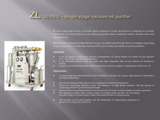 ZL series single stage vacuum oil purifier special equipment to purify de-electrical or insulating oil of electric
transformers and circuit breakers in many electrical generation plants, transformer stations, factories, mines and
other enterprises.
ZLQ automatic computerized high efficiency vacuum oil purifier and ZLZ high efficiency intelligent supervising
vacuum oil purifier have all the basic functions of ZL series, but they are suitable for special conditions.
Application
 It can be applied to purification process of transformer oil, circuit breaker oil, switch oil and capacitor
oil as well as low-viscosity lubricating oil.
 It can efficiently remove water, air, gases, and other impurities from oil and enhance its breakdown
voltage.
 It can be used on-line and onsite without interference of power supply or replacement of fresh new oil.
Characteristics
 It adopts large-area three-dimension flash distillation technique for unique, high efficiency dehydration
and degassing process.
 Safe electric heating system ensures even heating and constant oil temperature.
 Precise fine multi-stage filtration system: The element is of high quality material, with big capacity of
containing pollutants, good mechanic strength.
 Advanced pressure protection device and infrared oil level control system, simple and safe in operation.
 The equipment adopts chain control system in draining water and gas. No oil leaking
from the outlet of vacuum pump, which will extend the life of vacuum pump.
 This machine can be used together with BZ transformer oil regenerating equipment to
get rid of acid, dyes, free carbon, etc.
 