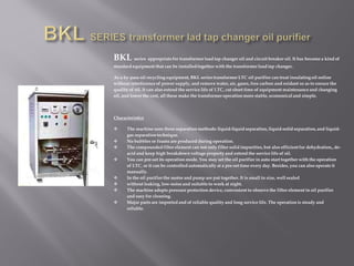 BKL series appropriate for transformer load tap changer oil and circuit breaker oil. It has become a kind of
standard equipment that can be installed together with the transformer load tap changer.
As a by-pass oil recycling equipment, BKL series transformer LTC oil purifier can treat insulating oil online
without interference of power supply, and remove water, air, gases, free carbon and oxidant so as to ensure the
quality of oil. It can also extend the service life of LTC, cut short time of equipment maintenance and changing
oil, and lower the cost, all these make the transformer operation more stable, economical and simple.
Characteristics
 The machine uses three separation methods: liquid-liquid separation, liquid-solid separation,and liquid-
gas separation technique.
 No bubbles or foams are produced during operation.
 The compounded filter element can not only filter solid impurities,but also efficient for dehydration,,de-
acid and keep high breakdown voltage property and extend the service life of oil.
 You can pre-set its operation mode. You may set the oil purifier in auto start together with the operation
of LTC, or it can be controlled automatically at a pre-set time every day. Besides, you can also operate it
manually.
 In the oil purifier the motor and pump are put together. It is small in size, well sealed
 without leaking, low-noise and suitable to work at night.
 The machine adopts pressure protection device, convenient to observe the filter element in oil purifier
and easy for cleaning.
 Major parts are imported and of reliable quality and long service life. The operation is steady and
reliable.
 