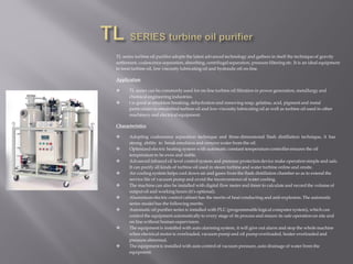 TL series turbine oil purifier adopts the latest advanced technology and gathers in itself the technique of gravity
settlement, coalescence-separation, absorbing, centrifugal separation, pressure filtering etc. It is an ideal equipment
to treat turbine oil, low viscosity lubricating oil and hydraulic oil on-line.
Application
 TL series can be commonly used for on-line turbine oil filtration in power generation, metallurgy and
chemical engineering industries.
 t is good at emulsion breaking, dehydration and removing soap, gelatine, acid, pigment and metal
particulates in emulsified turbine oil and low-viscosity lubricating oil as well as turbine oil used in other
machinery and electrical equipment.
Characteristics
 Adopting coalescence separation technique and three-dimensional flash distillation technique, it has
strong ability to break emulsion and remove water from the oil.
 Optimized electric heating system with automatic constant temperature controller ensures the oil
temperature to be even and stable.
 Advanced infrared oil level control system and pressure protection device make operation simple and safe.
It can purify all kinds of turbine oil used in steam turbine and water turbine online and onsite.
 Air cooling system helps cool down air and gases from the flash distillation chamber so as to extend the
service life of vacuum pump and avoid the inconvenience of water cooling.
 The machine can also be installed with digital flow meter and timer to calculate and record the volume of
output oil and working hours (it’s optional).
 Aluminium electric control cabinet has the merits of heat conducting and anti-explosion. The automatic
series model has the following merits:
 Automatic oil purifier series is installed with PLC (programmable logical computer system), which can
control the equipment automatically to every stage of its process and ensure its safe operation on site and
on line without human supervision.
 The equipmentis installed with auto alarming system, it will give out alarm and stop the whole machine
when electrical motor is overloaded, vacuum pump and oil pump overloaded, heater overloaded and
pressure abnormal.
 The equipmentis installed with auto control of vacuum pressure, auto drainage of water from the
equipment.
 