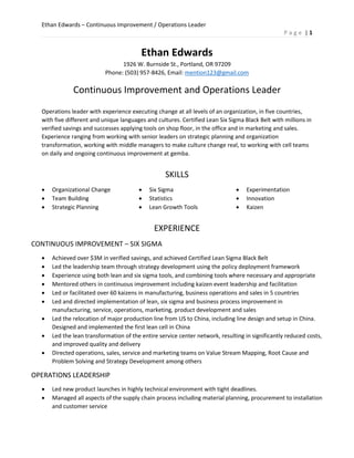 Ethan Edwards – Continuous Improvement / Operations Leader
P a g e | 1
Ethan Edwards
1926 W. Burnside St., Portland, OR 97209
Phone: (503) 957-8426, Email: mention123@gmail.com
Continuous Improvement and Operations Leader
Operations leader with experience executing change at all levels of an organization, in five countries,
with five different and unique languages and cultures. Certified Lean Six Sigma Black Belt with millions in
verified savings and successes applying tools on shop floor, in the office and in marketing and sales.
Experience ranging from working with senior leaders on strategic planning and organization
transformation, working with middle managers to make culture change real, to working with cell teams
on daily and ongoing continuous improvement at gemba.
SKILLS
 Organizational Change
 Team Building
 Strategic Planning
 Six Sigma
 Statistics
 Lean Growth Tools
 Experimentation
 Innovation
 Kaizen
EXPERIENCE
CONTINUOUS IMPROVEMENT – SIX SIGMA
 Achieved over $3M in verified savings, and achieved Certified Lean Sigma Black Belt
 Led the leadership team through strategy development using the policy deployment framework
 Experience using both lean and six sigma tools, and combining tools where necessary and appropriate
 Mentored others in continuous improvement including kaizen event leadership and facilitation
 Led or facilitated over 60 kaizens in manufacturing, business operations and sales in 5 countries
 Led and directed implementation of lean, six sigma and business process improvement in
manufacturing, service, operations, marketing, product development and sales
 Led the relocation of major production line from US to China, including line design and setup in China.
Designed and implemented the first lean cell in China
 Led the lean transformation of the entire service center network, resulting in significantly reduced costs,
and improved quality and delivery
 Directed operations, sales, service and marketing teams on Value Stream Mapping, Root Cause and
Problem Solving and Strategy Development among others
OPERATIONS LEADERSHIP
 Led new product launches in highly technical environment with tight deadlines.
 Managed all aspects of the supply chain process including material planning, procurement to installation
and customer service
 