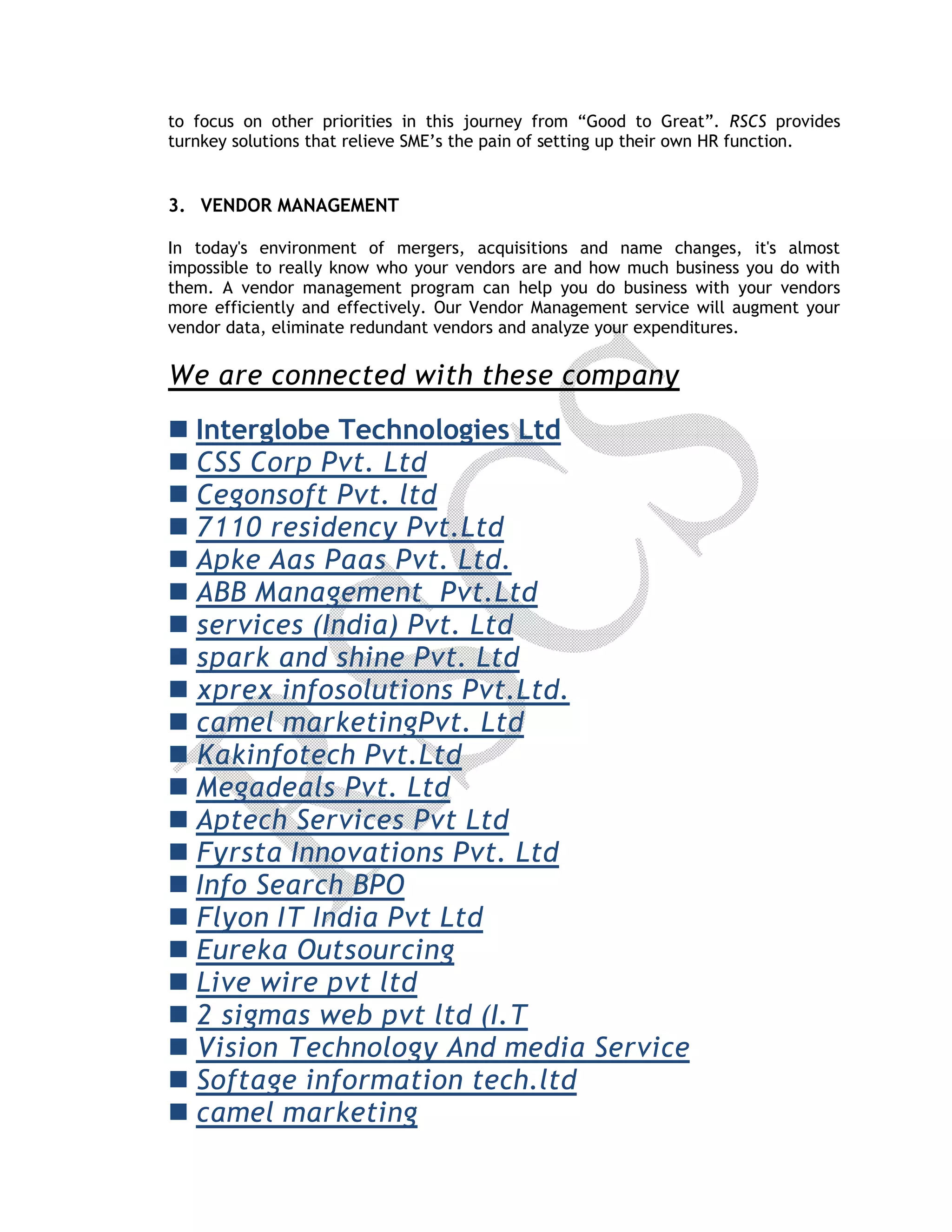 to focus on other priorities in this journey from “Good to Great”. RSCS provides
turnkey solutions that relieve SME’s the pain of setting up their own HR function.
3. VENDOR MANAGEMENT
In today's environment of mergers, acquisitions and name changes, it's almost
impossible to really know who your vendors are and how much business you do with
them. A vendor management program can help you do business with your vendors
more efficiently and effectively. Our Vendor Management service will augment your
vendor data, eliminate redundant vendors and analyze your expenditures.
We are connected with these company
 Interglobe Technologies Ltd
 CSS Corp Pvt. Ltd
 Cegonsoft Pvt. ltd
 7110 residency Pvt.Ltd
 Apke Aas Paas Pvt. Ltd.
 ABB Management Pvt.Ltd
 services (India) Pvt. Ltd
 spark and shine Pvt. Ltd
 xprex infosolutions Pvt.Ltd.
 camel marketingPvt. Ltd
 Kakinfotech Pvt.Ltd
 Megadeals Pvt. Ltd
 Aptech Services Pvt Ltd
 Fyrsta Innovations Pvt. Ltd
 Info Search BPO
 Flyon IT India Pvt Ltd
 Eureka Outsourcing
 Live wire pvt ltd
 2 sigmas web pvt ltd (I.T
 Vision Technology And media Service
 Softage information tech.ltd
 camel marketing
 